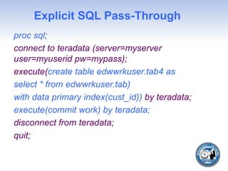 Explicit SQL Pass-Through
proc sql;
connect to teradata (server=myserver
user=myuserid pw=mypass);
execute(create table edwwrkuser.tab4 as
select * from edwwrkuser.tab)
with data primary index(cust_id)) by teradata;
execute(commit work) by teradata;
disconnect from teradata;
quit;
 