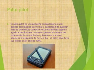 Palm pilot
 El palm pilot es una pequeña computadora o mini
agenda tecnológica que tenia la capacidad de guardar
mas de quinientos contactos esta maravillosa agenda
ayudo a revolucionar a nuestro pensar el sistema de
ordenamiento de contactos y tareas en nuestros
aparatos inteligentes de hoy en día , el palm pilot tuvo
sus inicios en el año de 1996 .
 