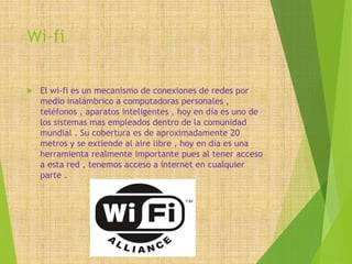 Wi-fi
 El wi-fi es un mecanismo de conexiones de redes por
medio inalámbrico a computadoras personales ,
teléfonos , aparatos inteligentes , hoy en día es uno de
los sistemas mas empleados dentro de la comunidad
mundial . Su cobertura es de aproximadamente 20
metros y se extiende al aire libre , hoy en día es una
herramienta realmente importante pues al tener acceso
a esta red , tenemos acceso a internet en cualquier
parte .
 
