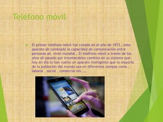 Teléfono móvil
 El primer teléfono móvil fue creado en el año de 1973 , este
aparato ah cambiado la capacidad de comunicación entre
personas ah nivel mundial . El teléfono móvil a través de los
años ah pasado por innumerables cambios en su sistema que
hoy en día lo han vuelto un aparato inteligente que la mayoría
de la población del mundo usa en diferentes campos como :
laboral , social , comercial etc ….
 