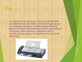 Fax
 La maquina de fax tiene sus inicios en el año de 1846
sus funciones han sido recibir y enviar mensajes ya sea
con imágenes o sin estas a través de dicha distancia ,
gracias a el hoy en día tenemos su versión mejorada que
conocemos como impresora , además de esto la
creación del fax ayudo a la evolución de la mensajería
de correos .
 