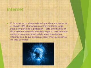 Internet
 El internet es un sistema de red que tiene sus inicios en
el año de 1969 al principio con fines militares luego
paso a ser parte de la población . Este sistema hoy en
día maneja el mercado mundial ya que su base de datos
contiene una gran capacidad de almacenamiento e
información a la que pueden acceder miles de usuarios
en todo el mundo .
 