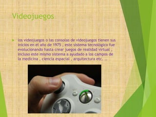 Videojuegos
 los videojuegos o las consolas de videojuegos tienen sus
inicios en el año de 1975 , este sistema tecnológico fue
evolucionando hasta crear juegos de realidad virtual ,
incluso este mismo sistema a ayudado a los campos de
la medicina , ciencia espacial , arquitectura etc. ..
 