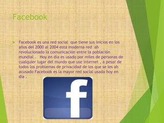 Facebook
 Facebook es una red social que tiene sus inicios en los
años del 2000 al 2004 esta moderna red ah
revolucionado la comunicación entre la población
mundial . Hoy en día es usado por miles de personas de
cualquier lugar del mundo que use internet , a pesar de
todos los problemas de privacidad de los que se les ah
acusado Facebook es la mayor red social usada hoy en
día .
 