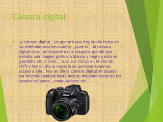 Cámara digital
 La cámara digital , un aparato que hoy en día hasta en
los teléfonos móviles usamos , pues si , la cámara
digital en un principio era una maquina grande que
tomaba una imagen grafica a blanco y negro y esta se
guardaba en un rollo , tuvo sus inicios en el año de
1975 y hoy en día la mayoría de personas tenemos
acceso a ella , hoy en día la cámara digital ah pasado
por muchos cambios hasta incluso implementarse en los
propios celulares , computadores etc. ..
 