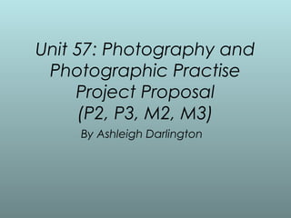 Unit 57: Photography and
 Photographic Practise
     Project Proposal
     (P2, P3, M2, M3)
    By Ashleigh Darlington
 