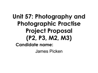 Unit 57: Photography and
 Photographic Practise
     Project Proposal
     (P2, P3, M2, M3)
 Candidate name:
        James Picken
 