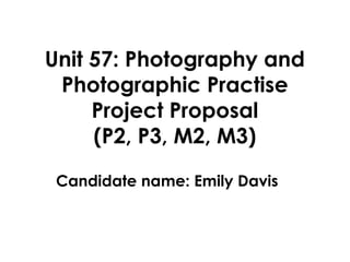 Unit 57: Photography and
 Photographic Practise
     Project Proposal
     (P2, P3, M2, M3)

 Candidate name: Emily Davis
 