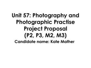 Unit 57: Photography and
 Photographic Practise
     Project Proposal
     (P2, P3, M2, M3)
 Candidate name: Kate Mather
 