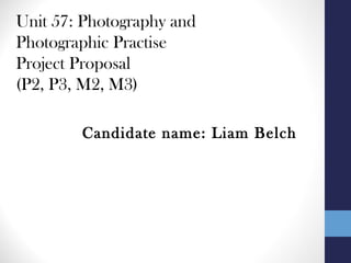 Unit 57: Photography and
Photographic Practise
Project Proposal
(P2, P3, M2, M3)
Candidate name: Liam Belch
 