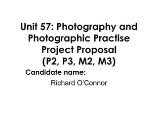 Unit 57: Photography and
Photographic Practise
Project Proposal
(P2, P3, M2, M3)
Candidate name:
Richard O’Connor
 