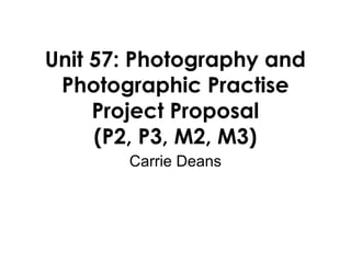 Unit 57: Photography and
Photographic Practise
Project Proposal
(P2, P3, M2, M3)
Carrie Deans
 
