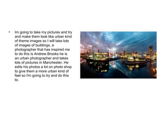 • Im going to take my pictures and try
and make them look like urban kind
of theme images so I will take lots
of images of buildings, a
photographer that has inspired me
to do this is Andrew Brooks he is
an urban photographer and takes
lots of pictures in Manchester. He
edits his photos a lot on photo shop
to give them a more urban kind of
feel so I'm going to try and do this
to.
 
