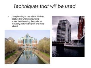 Techniques that will be used
• I am planning to use rule of thirds to
capture the whole surrounding
areas. I will be using flash a lot to
make my pictures brighter and more
vibrant
 