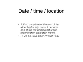 Date / time / location
• Salford quay is near the end of the
Manchester ship canal it became
one of the first and largest urban
regeneration projects in the uk.
• - it will be November 19th
9.30-12.30
 