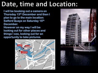 I will be booking out a camera on
Thursday 13th December and then I
plan to go to the main location:
Salford Quays on Saturday 15th
December.
However on my way I will be
looking out for other places and
things I see, looking out for an
opportunity to take pictures.
 