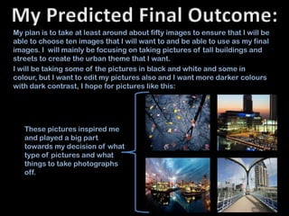 My plan is to take at least around about fifty images to ensure that I will be
able to choose ten images that I will want to and be able to use as my final
images. I will mainly be focusing on taking pictures of tall buildings and
streets to create the urban theme that I want.
I will be taking some of the pictures in black and white and some in
colour, but I want to edit my pictures also and I want more darker colours
with dark contrast, I hope for pictures like this:




   These pictures inspired me
   and played a big part
   towards my decision of what
   type of pictures and what
   things to take photographs
   off.
 