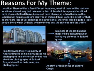 Location: There will be a few different locations, most of them will be random
locations where I may just take one or two picture but for my main location I
have chosen Salford Quays because I have chosen an urban theme so this
location will help me capture this type of image. I think Salford is great for that,
as there are lots of tall buildings and streetlights, there will also be quite a lot of
people there which will help with my theme and the skylines and the traffic.


                                                   Example of the tall building
                                                   that I will be capturing when
                                                   taking my pictures in Salford
                                                   quays.



 I am following the styles mainly of
 Andrew Brooks as he mainly bases his
 photographs in Manchester and he has
 also took photographs at Salford
 Quays himself as he is an urban
 photographer.                        Andrew Brooks photo of Salford
                                      Quays.
 