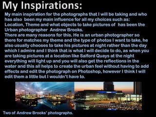 My main inspiration for the photographs that I will be taking and who
has also been my main influence for all my choices such as:
Location, Theme and what objects to take pictures of has been the
Urban photographer Andrew Brooks.
There are many reasons for this. He is an urban photographer so
there for matches my theme and the type of photos I want to take, he
also usually chooses to take his pictures at night rather than the day
which I admire and I think that is what I will decide to do, as when you
are taking pictures at a location like Salford Quays at the night
everything will light up and you will also get the reflections in the
water and this all helps to create the urban feel without having to add
effects and edit the photograph on Photoshop, however I think I will
edit them a little but I wouldn’t have to.




Two of Andrew Brooks’ photographs.
 