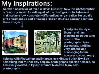 Another inspiration of mine is David Hackney. Now this photographer
is famously known for editing all of the photographs he takes and
making them look completely different but very creative. He usually
gives his images a sort of collage kind of effect as you can see from
these images

                                                 I really like his style
                                                 though and I am
                                                 planning to do this with
                                                 some of the
                                                 photographs I take
                                                 during this. It will be
                                                 very difficult and
                                                 challenging for me,
                                                 however it would really
help me with Photoshop and improve my skills, so I think it will be
something that will not only help my photographs but also help me, so
I am really excited to try and attempt to do this to my own
photographs.
 