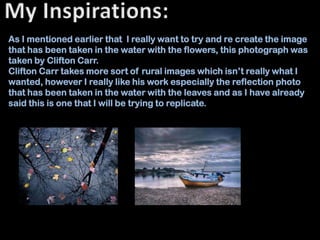 As I mentioned earlier that I really want to try and re create the image
that has been taken in the water with the flowers, this photograph was
taken by Clifton Carr.
Clifton Carr takes more sort of rural images which isn’t really what I
wanted, however I really like his work especially the reflection photo
that has been taken in the water with the leaves and as I have already
said this is one that I will be trying to replicate.
 