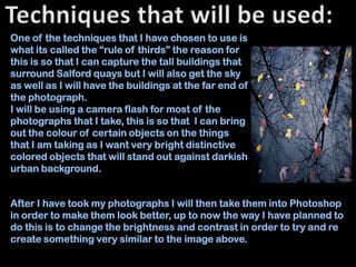 One of the techniques that I have chosen to use is
what its called the “rule of thirds” the reason for
this is so that I can capture the tall buildings that
surround Salford quays but I will also get the sky
as well as I will have the buildings at the far end of
the photograph.
I will be using a camera flash for most of the
photographs that I take, this is so that I can bring
out the colour of certain objects on the things
that I am taking as I want very bright distinctive
colored objects that will stand out against darkish
urban background.


After I have took my photographs I will then take them into Photoshop
in order to make them look better, up to now the way I have planned to
do this is to change the brightness and contrast in order to try and re
create something very similar to the image above.
 