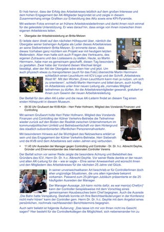 Er hob hervor, dass der Erfolg des Arbeitskreises letztlich auf dem großen Interesse und
dem hohen Engagement der AK-Mitglieder begründet ist und zeigte in diesem
Zusammenhang einige Grafiken zur Entwicklung des AKs sowie eine KPI-Pyramide.
Mit weiteren Fotos erinnert er an frühere ArbeitskreisleiterInnen und dankt ihnen noch einmal
für die geleistete Unterstützung. Er wies darauf hin, dass einige von ihnen inzwischen ihren
eigenen Arbeitskreis leiten.
• Übergabe der Arbeitskreisleitung an Britta Metzen
Er leitete dann direkt auf den nächsten Höhepunkt über, nämlich die
Übergabe seiner bisherigen Aufgabe als Leiter dieses Arbeitskreises
an seine Stellvertreterin Britta Metzen. Er erinnerte daran, dass
dieses Vorhaben ganz nüchtern ein Projekt war mit heutigem letzten
Meilenstein. Aber man hatte sich auch Fragen des Vertrauens, des
eigenen Zutrauens und des Loslassens zu stellen. Heute, so Martin
Herrmann, habe man es gemeinsam geschafft, diesen Tag besonders
zu gestalten. Zwar habe der Vorstand diesen Wechsel längst
bestätigt, aber der Akt der Übergabe wäre eben hier und jetzt. Um
auch physisch etwas zu transportieren (auch für das Foto) überreichte Martin Herrmann
schließlich einen Leuchtturm mit ICV-Logo und der Schrift „Arbeitskreis
West III“. Mit den Worten „Einen Leuchtturm kann man ja nutzen, um sich
zu orientieren“, schließt Martin Herrmann und bittet darum, auch künftig
im Arbeitskreis unter ihrer neuen Leitung als „normales Mitglied“
teilnehmen zu dürfen. An die Arbeitskreismitglieder gewandt, gratuliert er
ihnen zum Gewinn der neuen Arbeitskreisleitung.
Der Beifall für den alten AK-Leiter und die neue AK-Leiterin findet an diesem Tag einen
ersten Höhepunkt in diesem Museum.
• 09:30 Uhr Grußwort der KVB-Köln - Herr Peter Hofmann, Mitglied des Vorstands Finanzen und
Controlling
Mit seinem Grußwort holte Herr Peter Hofmann, Mitglied des Vorstands
Finanzen und Controlling der Kölner Verkehrs-Betriebe die Teilnehmer
wieder zurück auf den Boden der Realität zwischen Unternehmertum im
kommunalpolitischen Umfeld und Betriebswirtschaft vor dem Hintergrund
des staatlich subventionierten öffentlichen Personennahverkehr.
Mit besonderem Hinweis auf die Wichtigkeit des Netzwerkens erklärt er
sein und das Engagement der Kölner Verkehrs-Betriebe. Herr Sieberath
und die KVB sind dem Arbeitskreis seit vielen Jahren eng verbunden.
• 11:45 Uhr Ausreden der Manager gegen Controlling und Controller - Dr. Dr. h.c. Albrecht Deyhle,
Gründer und Ehrenvorsitzender des Internationalen Controller Vereins
Der Beifall schon vor seiner Rede zeigte die besondere Achtung und Beliebtheit des
Gründers des ICV, Herrn Dr. Dr. h.c. Albrecht Deyhle. Vor seiner Rede dankte er der neuen
und alten AK-Leitung für die – wie er sagte – Ehre seiner Anwesenheit und wünscht ihnen
und den Mitgliedern des Arbeitskreises für die nächsten 25 Jahre viel Glück.
In seiner unverwechselbaren Art beschrieb er für ControllerInnen doch
eher ungünstige Situationen, die uns allen irgendwie bekannt
vorkamen. Passend zum 25-jährigen Jubiläum präsentierte er die 25
häufigsten Ausreden der Manager.
Der Manager-Aussage „Ich kann nichts dafür, es war mein(e) Chef(in)“
kann der Controller beispielsweise mit dem Vorschlag eines
gemeinsamen Hausbesuches beim Chef begegnen. Auch die Ausrede
„Die Bahn hatte Verspätung. Deshalb konnte ich Ihre Berichtserläuterungen in der Konferenz
nicht mehr hören“ kann der Controller gem. Herrn Dr. Dr. h.c. Deyhle mit dem Angebot eines
persönlichen, nochmals nachfassenden Berichtstermins begegnen.
Auch sehr beliebt ist folgende Äußerung: „Das lasse ich mir von Ihnen nicht ins Gesicht
sagen!“ Hier besteht für die Controllerkollegen die Möglichkeit, sich nebeneinander hin zu
 