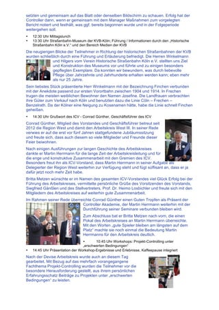 setzten und gemeinsam auf das Blatt oder denselben Bildschirm zu schauen. Erfolg hat der
Controller dann, wenn er gemeinsam mit dem Manager Maßnahmen zum vorgelegten
Bericht notiert und festhält, was ggf. bereits begonnen wurde und in der Folgeperiode
weitergehen soll.
• 12:30 Uhr Mittagslunch
• 13:30 Uhr Straßenbahn-Museum der KVB-Köln; Führung / Informationen durch den „Historische
Straßenbahn Köln e.V.“ und den Bereich Medien der KVB
Die neugierigen Blicke der Teilnehmer in Richtung der historischen Straßenbahnen der KVB
wurden schließlich durch eine Führung und Erläuterung befriedigt. Die Herren Winkelmann
und Hilgers vom Verein Historische Straßenbahn Köln e.V. stellten uns Ziel
und Konstruktion des Museums vor und führte und zu einigen besonders
gepflegten Exemplare. Da konnten wir bewundern, was durch liebevolle
Pflege über Jahrzehnte und Jahrhunderte erhalten werden kann; eben mehr
als nur 25 Jahre.
Sein liebstes Stück präsentierte Herr Winkelmann mit der Bezeichnung Finchen verbunden
mit der Anekdote passend zur ersten Vorortbahn zwischen 1904 und 1914. In Frechen
trugen die meisten weiblichen Bewohner den Namen Josefine. Die Landfrauen verbrachten
ihre Güter zum Verkauf nach Köln und benutzten dazu die Linie Cöln – Frechen –
Benzelrath. Da der Kölner eine Neigung zu Kosenamen hätte, habe die Linie schnell Finchen
geheißen.
• 14:30 Uhr Grußwort des ICV - Conrad Günther, Geschäftsführer des ICV
Conrad Günther, Mitglied des Vorstandes und Geschäftsführer betreut seit
2012 die Region West und damit den Arbeitskreis West III. In seiner Rede
verwies er auf die erst vor fünf Jahren stattgefundene Jubiläumssitzung
und freute sich, dass auch diesem so viele Mitglieder und Freunde dieser
Feier beiwohnen.
Nach einigen Ausführungen zur langen Geschichte des Arbeitskreises
dankte er Martin Herrmann für die lange Zeit der Arbeitskreisleitung und für
die enge und konstruktive Zusammenarbeit mit den Gremien des ICV.
Besonders freut ihn als ICV-Vorstand, dass Martin Herrmann in seiner Aufgabe als
Delegierter der Region West weiterhin zur Verfügung steht und fügt süffisant an, dass er ja
dafür jetzt noch mehr Zeit habe.
Britta Metzen wünschte er im Namen des gesamten ICV-Vorstandes viel Glück Erfolg bei der
Führung des Arbeitskreises, vermittelte persönliche Grüße des Vorsitzenden des Vorstands,
Siegfried Gänßlen und des Stellvertreters, Prof. Dr. Heimo Losbichler und freute sich mit den
Mitgliedern des Arbeitskreises auf weiterhin gute Zusammenarbeit.
Im Rahmen seiner Rede überreichte Conrad Günther einen Guten Tropfen als Präsent der
Controller Akademie, der Martin Herrmann weiterhin mit der
Durchführung seiner Seminare verbunden bleiben wird.
Zum Abschluss bat er Britta Metzen nach vorn, die einen
Pokal des Arbeitskreises an Martin Herrmann überreichte.
Mit den Worten „gute Spieler bleiben am längsten auf dem
Platz“ machte sie noch einmal die Bedeutung Martin
Herrmanns für den Arbeitskreis deutlich.
• 10:45 Uhr Workshops: Projekt-Controlling unter
„erschwerten Bedingungen“
• 14:45 Uhr Präsentation der Workshop-Ergebnisse und Erlebnisse, Kaffeepause integriert
Nach der Devise Arbeitskreis wurde auch an diesem Tag
gearbeitet. Mit Bezug auf das mehrfach vorangegangene
Fachthema Projekt-Controlling wurden die Teilnehmer vor die
besondere Herausforderung gestellt, aus ihrem persönlichen
Erfahrungsschatz Beiträge zu Projekten unter „erschwerten
Bedingungen“ zu leisten.
 