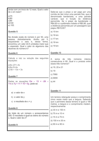 ainda com um troco de 12 reais. Qual o valor
de x em reais?
a)75
b)80
c)90
d)100
e) 105
Questão 5:
Na divisão exata do número k por 50, uma
pessoa, distraidamente, dividiu por 5,
esquecendo o zero e, dessa forma,
encontrou um valor 22,5 unidades maior que
o esperado. Qual o valor do algarismo das
dezenas do número k?
Questão 6
Calcule a raiz ou solução das seguintes
equações:
a)5x–27=–4x
b)9x+5=4x
c) 60 + 13x = 3x
Questão 7
Dadas as equações: 15x – 13 = -39 –
11x e 7y + 11 = 15 + 5y, pede-se:
a) o valor de x
b) o valor de y
c) o resultado de x + y
Questão 8
Ao triplo de um número x acrescentamos
200. O resultado é igual ao dobro do número
x. Qual o valor de x?
Questão 9:
Sabe-se que o preço a ser pago por uma
corrida de táxi inclui uma parcela fixa, que é
denominada bandeirada, e uma parcela
variável, que é função da distância
percorrida. Se o preço da bandeirada é
R$4,60 e o quilômetro rodado é R$0,96, qual
a distância percorrida por um passageiro que
pagou R$19,00?
a) 15 km
b) 16 km
c) 17 km
d) 18 km
e) 19 km
Questão 10
A soma de três números inteiros
consecutivos é 60. Qual é o produto entre
esses três números?
a) 19, 20 e 21
b) 19
c) 7980
d) 6859
e) 44
Questão 11
Um terreno retangular possui o comprimento
cinco vezes maior que a largura. Sabendo
que o perímetro desse terreno é igual a 180
metros, a largura e o comprimento medem,
respectivamente:
a) 30 m e 150 m
b) 75 m e 15 m
c) 15 m e 75 m
d) 150 m e 30 m
e) 90 m e 90 m
 