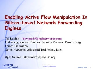 Enabling Active Flow Manipulation In 
Silicon-based Network Forwarding 
Engines 
Tal Lavian - tlavian@Nortelnetworks.com 
Phil Wang, Ramesh Durairaj, Jennifer Rasimas, Doan Hoang, 
Franco Travostino. 
Nortel Networks, Advanced Technology Labs 
Open Source - http://www.openetlab.org 
May 28-29, 2002 1 
DANCE Exposition 
 