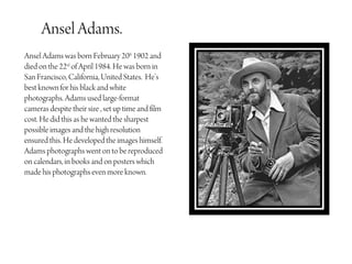 Ansel Adams.
Ansel Adams was born February 20th 1902 and
died on the 22nd of April 1984. He was born in
San Francisco, California, United States. He’s
best known for his black and white
photographs. Adams used large-format
cameras despite their size , set up time and film
cost. He did this as he wanted the sharpest
possible images and the high resolution
ensured this. He developed the images himself.
Adams photographs went on to be reproduced
on calendars, in books and on posters which
made his photographs even more known.
 