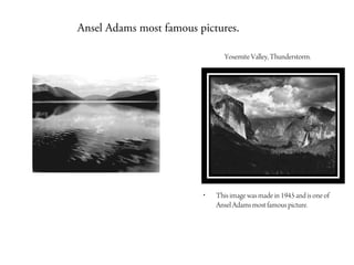 Ansel Adams most famous pictures.

                               Yosemite Valley, Thunderstorm.




                         •   This image was made in 1945 and is one of
                             Ansel Adams most famous picture.
 
