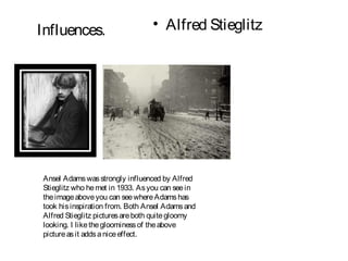 Influences.                      • Alfred Stieglitz




Ansel Adams was strongly influenced by Alfred
Stieglitz who he met in 1933. As you can see in
the image above you can see where Adams has
took his inspiration from. Both Ansel Adams and
Alfred Stieglitz pictures are both quite gloomy
looking. I like the gloominess of the above
picture as it adds a nice effect.
 