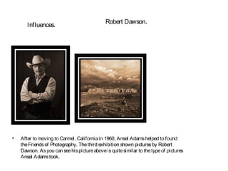 Robert Dawson.
       Influences.




•   After to moving to Carmel, California in 1960, Ansel Adams helped to found
    the Friends of Photography. The third exhibition shown pictures by Robert
    Dawson. As you can see his picture above is quite similar to the type of pictures
    Ansel Adams took.
 