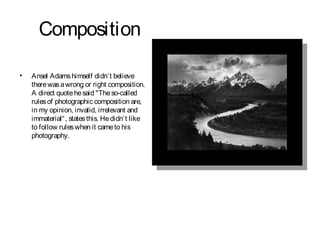 Composition

•   Ansel Adams himself didn’ t believe
    there was a wrong or right composition.
    A direct quote he said "The so-called
    rules of photographic composition are,
    in my opinion, invalid, irrelevant and
    immaterial“ , states this. He didn’ t like
    to follow rules when it came to his
    photography.
 