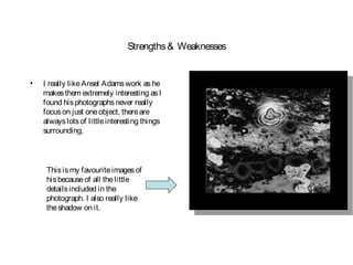Strengths & Weaknesses


•   I really like Ansel Adams work as he
    makes them extremely interesting as I
    found his photographs never really
    focus on just one object, there are
    always lots of little interesting things
    surrounding.




     This is my favourite images of
     his because of all the little
     details included in the
     photograph. I also really like
     the shadow on it.
 