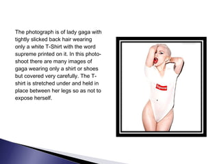 The photograph is of lady gaga with
tightly slicked back hair wearing
only a white T-Shirt with the word
supreme printed on it. In this photo-
shoot there are many images of
gaga wearing only a shirt or shoes
but covered very carefully. The T-
shirt is stretched under and held in
place between her legs so as not to
expose herself.
 