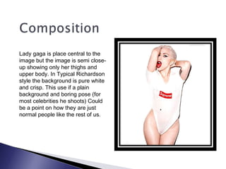 Lady gaga is place central to the
image but the image is semi close-
up showing only her thighs and
upper body. In Typical Richardson
style the background is pure white
and crisp. This use if a plain
background and boring pose (for
most celebrities he shoots) Could
be a point on how they are just
normal people like the rest of us.
 