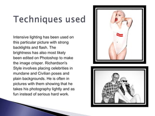 Intensive lighting has been used on
this particular picture with strong
backlights and flash. The
brightness has also most likely
been edited on Photoshop to make
the image crisper. Richardson's
Style involves placing celebrities in
mundane and Civilian poses and
plain backgrounds. He is often in
pictures with them showing that he
takes his photography lightly and as
fun instead of serious hard work.
 