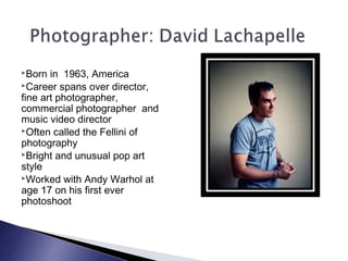 Born in 1963, America
Career spans over director,
fine art photographer,
commercial photographer and
music video director
Often called the Fellini of
photography
Bright and unusual pop art
style
Worked with Andy Warhol at
age 17 on his first ever
photoshoot
 