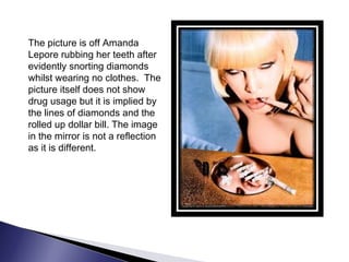 The picture is off Amanda
Lepore rubbing her teeth after
evidently snorting diamonds
whilst wearing no clothes. The
picture itself does not show
drug usage but it is implied by
the lines of diamonds and the
rolled up dollar bill. The image
in the mirror is not a reflection
as it is different.
 