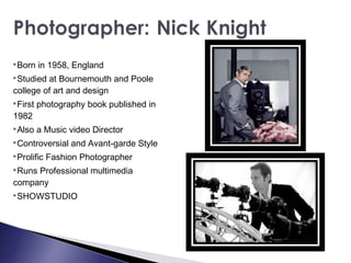 Born in 1958, England
Studied at Bournemouth and Poole
college of art and design
First photography book published in
1982
Also a Music video Director
Controversial and Avant-garde Style
Prolific Fashion Photographer
Runs Professional multimedia
company
SHOWSTUDIO
 