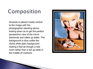 Amanda is placed mostly central
to the image with the
photographer standing above
looking down as to get the perfect
perspective view of the mirror
diamonds and rolled up dollar. The
background is blue unlike the
cliché white plain background
making it feel as though a real
room rather than a set up table in
the middle of nowhere.
 