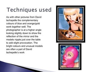 As with other pictures from David
lachapelle the complementary
colours of blue and orange/gold
work together well. The
photographer is at a higher angle
looking slightly down to show the
reflection of the mirror and the
models nipple just over the table
to add slight provocation. The
bright colours and unusual models
are often a part of David
lachepelle’s work
 