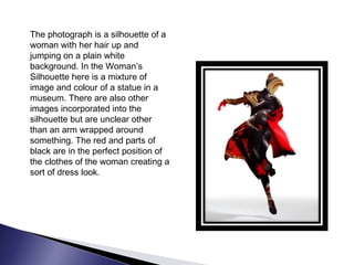 The photograph is a silhouette of a
woman with her hair up and
jumping on a plain white
background. In the Woman’s
Silhouette here is a mixture of
image and colour of a statue in a
museum. There are also other
images incorporated into the
silhouette but are unclear other
than an arm wrapped around
something. The red and parts of
black are in the perfect position of
the clothes of the woman creating a
sort of dress look.
 