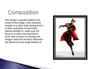 The woman is placed mostly to the
center of the image, when shooting
models on a plain white background it
is often customary to have them
placed centrally to make sure the
focus is on them (not that there’s
much else to focus on anyway) the
images inside the woman's silhouette
are placed at a low angle looking up
 