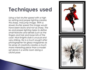Using a fast shutter speed with a high
iso setting and proper lighting creates
this sharp, mid jump image. With a
slower shutter speed the image would
have been blurry and not as sharp. The
iso and proper lighting helps to define
small features and details such as the
fingers and hair and loose bits of the
coat. Nick Knights style is unusual and
very striking. He is a much sought after
photographer for glossy magazines as
his sense of creativity creates a much
more interesting piece than a model
sat alone in a white room doing a
cliché pose
 