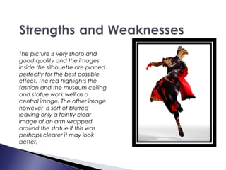 The picture is very sharp and
good quality and the images
inside the silhouette are placed
perfectly for the best possible
effect. The red highlights the
fashion and the museum ceiling
and statue work well as a
central image. The other image
however is sort of blurred
leaving only a faintly clear
image of an arm wrapped
around the statue if this was
perhaps clearer it may look
better.
 