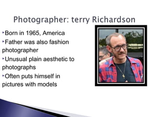 Born in 1965, America
Father was also fashion
photographer
Unusual plain aesthetic to
photographs
Often puts himself in
pictures with models
 
