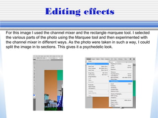 Editing effects

For this image I used the channel mixer and the rectangle marquee tool. I selected
the various parts of the photo using the Marquee tool and then experimented with
the channel mixer in different ways. As the photo were taken in such a way, I could
split the image in to sections. This gives it a psychedelic look.
 